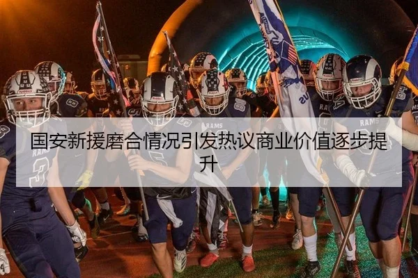 国安新援磨合情况引发热议商业价值逐步提升