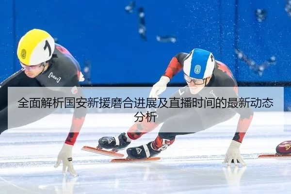全面解析国安新援磨合进展及直播时间的最新动态分析
